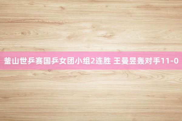 釜山世乒赛国乒女团小组2连胜 王曼昱轰对手11-0