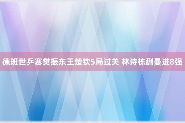 德班世乒赛樊振东王楚钦5局过关 林诗栋蒯曼进8强