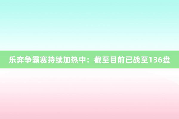 乐弈争霸赛持续加热中：截至目前已战至136盘