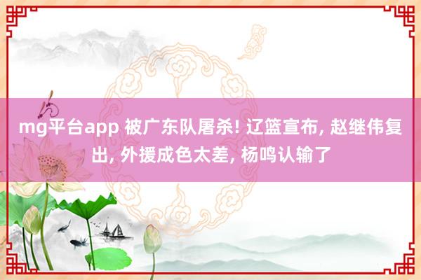 mg平台app 被广东队屠杀! 辽篮宣布， 赵继伟复出， 外援成色太差， 杨鸣认输了