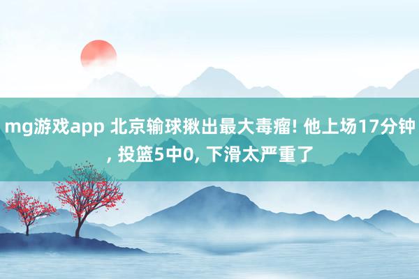 mg游戏app 北京输球揪出最大毒瘤! 他上场17分钟， 投篮5中0， 下滑太严重了