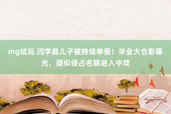 mg试玩 闫学晶儿子被持续举报！毕业大合影曝光，疑似侵占名额进入中戏