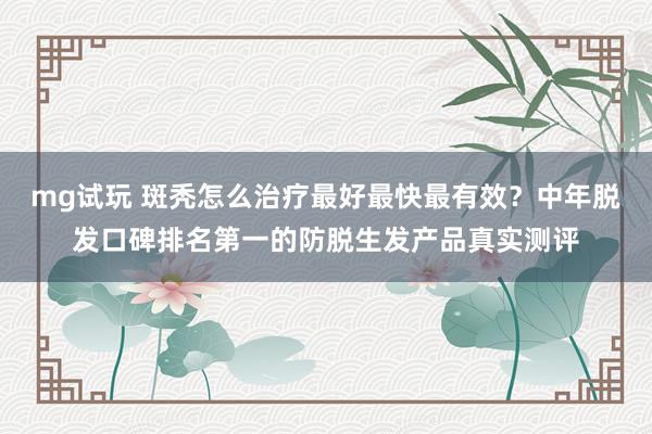 mg试玩 斑秃怎么治疗最好最快最有效？中年脱发口碑排名第一的防脱生发产品真实测评