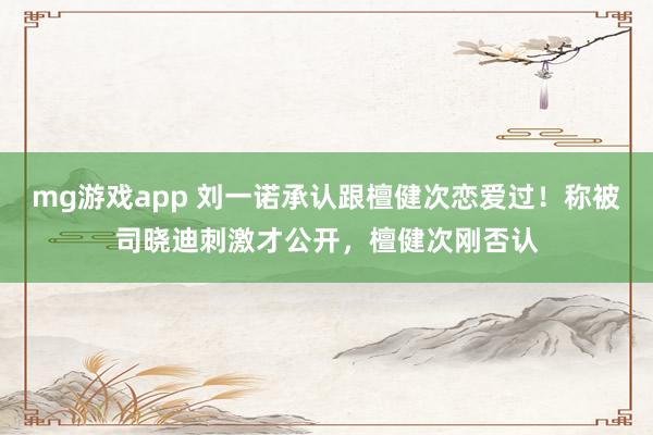 mg游戏app 刘一诺承认跟檀健次恋爱过！称被司晓迪刺激才公开，檀健次刚否认