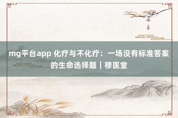 mg平台app 化疗与不化疗：一场没有标准答案的生命选择题｜穆医堂
