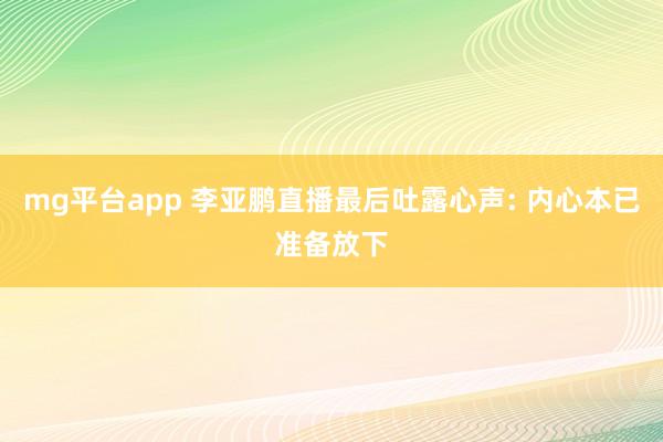 mg平台app 李亚鹏直播最后吐露心声: 内心本已准备放下
