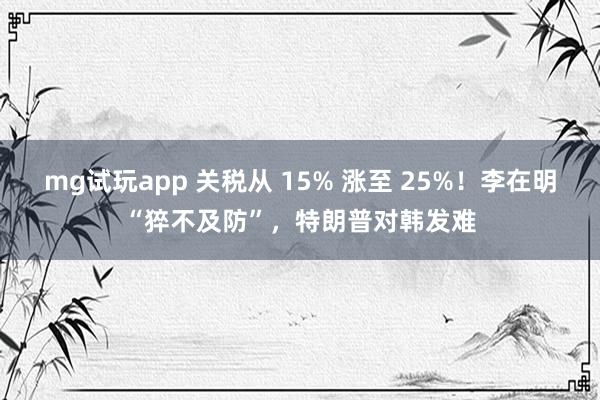 mg试玩app 关税从 15% 涨至 25%！李在明“猝不及防”，特朗普对韩发难