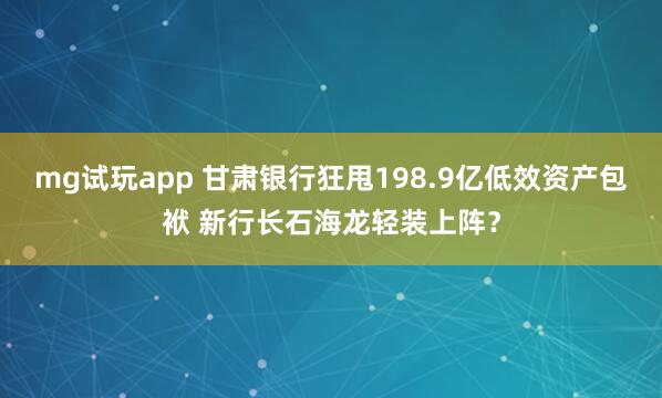 mg试玩app 甘肃银行狂甩198.9亿低效资产包袱 新行长石海龙轻装上阵？