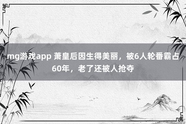 mg游戏app 萧皇后因生得美丽，被6人轮番霸占60年，老了还被人抢夺
