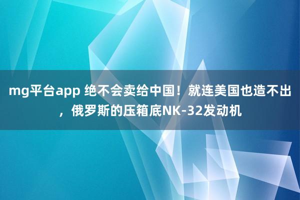 mg平台app 绝不会卖给中国！就连美国也造不出，俄罗斯的压箱底NK-32发动机