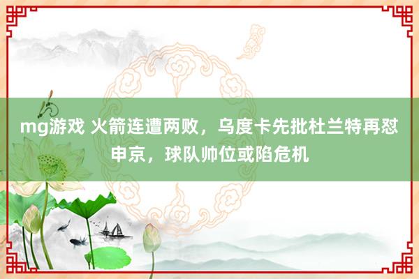 mg游戏 火箭连遭两败，乌度卡先批杜兰特再怼申京，球队帅位或陷危机