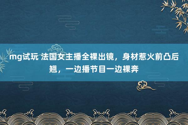mg试玩 法国女主播全裸出镜，身材惹火前凸后翘，一边播节目一边裸奔