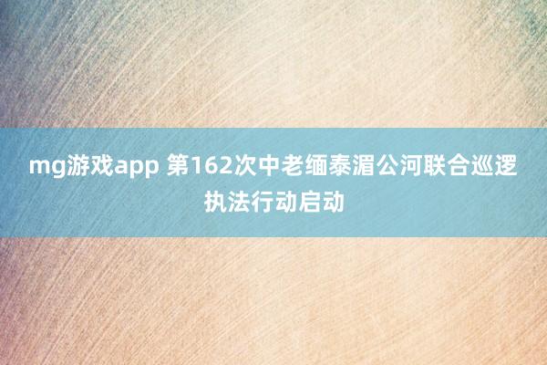 mg游戏app 第162次中老缅泰湄公河联合巡逻执法行动启动