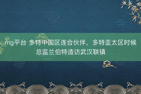 mg平台 多特中国区连合伙伴，多特亚太区时候总监兰伯特造访武汉联镇