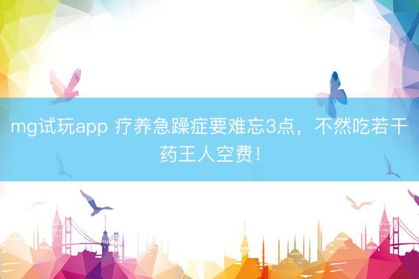 mg试玩app 疗养急躁症要难忘3点，不然吃若干药王人空费！