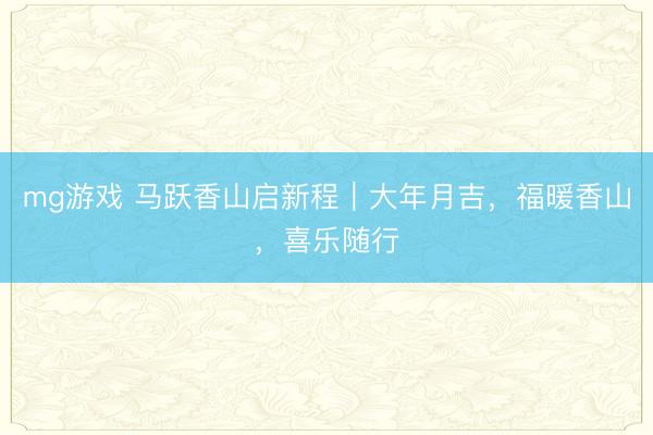 mg游戏 马跃香山启新程｜大年月吉，福暖香山，喜乐随行