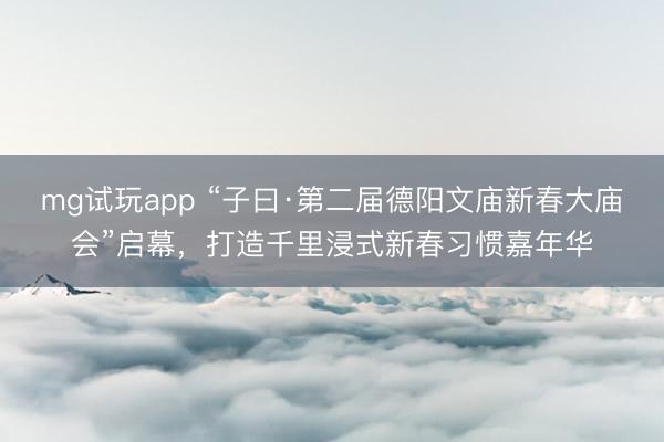 mg试玩app “子曰·第二届德阳文庙新春大庙会”启幕,打造千里浸式新春习惯嘉年华