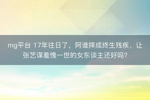 mg平台 17年往日了,阿谁摔成终生残疾、让张艺谋羞愧一世的女东谈主还好吗?