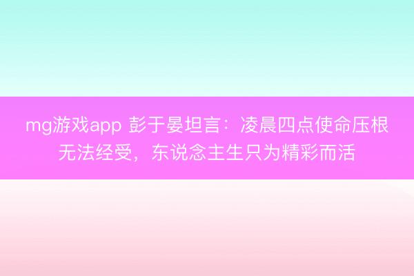 mg游戏app 彭于晏坦言：凌晨四点使命压根无法经受，东说念主生只为精彩而活