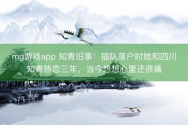 mg游戏app 知青旧事：插队落户时她和四川知青热恋三年，当今想想心里还很痛