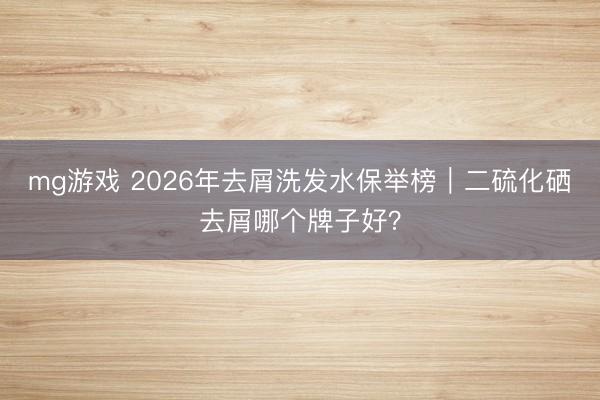 mg游戏 2026年去屑洗发水保举榜｜二硫化硒去屑哪个牌子好？